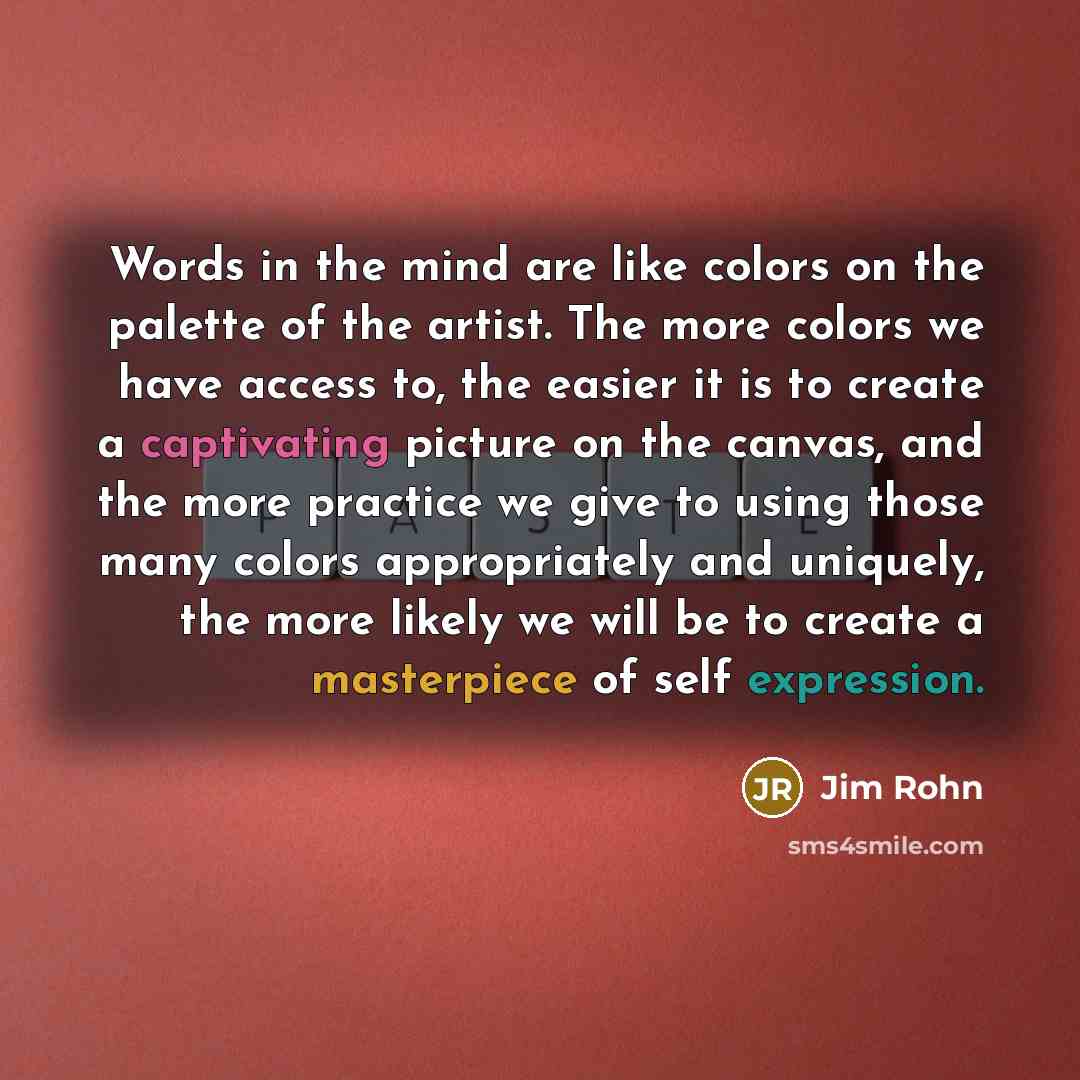 “Words in the mind are like colors on the palette of the artist. The more colors we have access to, the easier it is to create a captivating picture on the canvas, and the more practice we give to using those many colors appropriately and uniquely, the more likely we will be to create a masterpiece…” quote by Jim Rohn