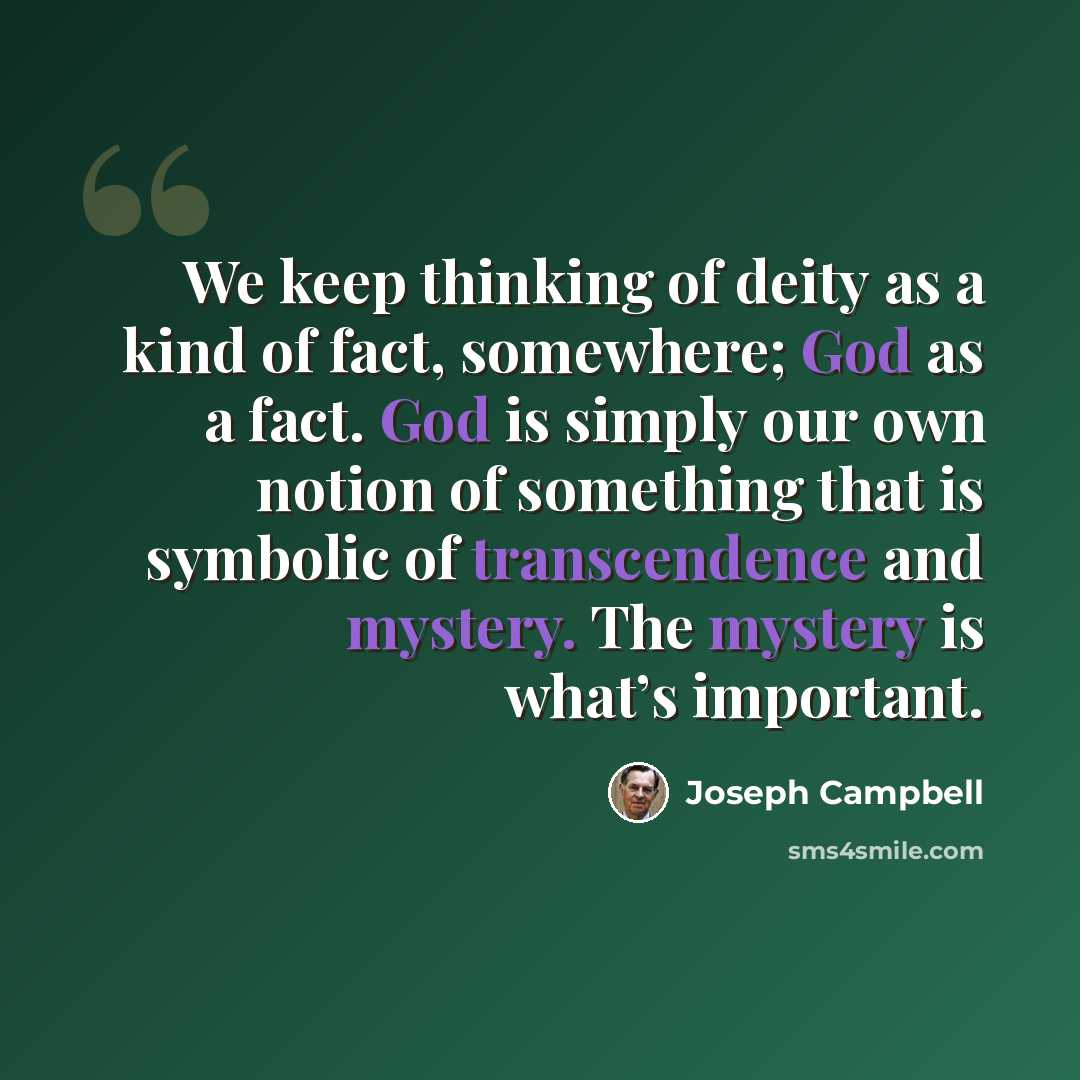“We keep thinking of deity as a kind of fact, somewhere; God as a fact. God is simply our own notion of something that is symbolic of transcendence and mystery. The mystery is what’s important.” quote by Joseph Campbell
