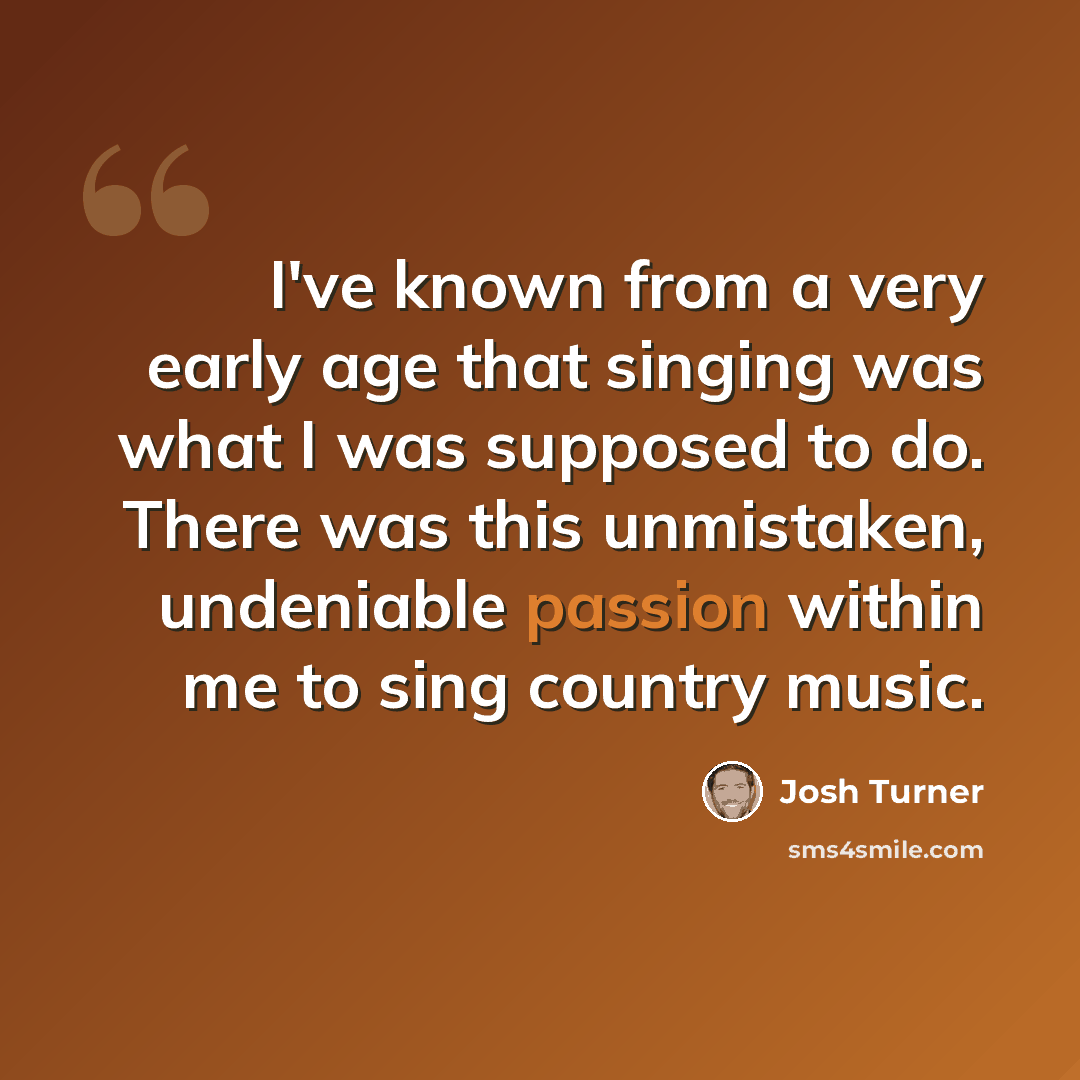 “I've known from a very early age that singing was what I was supposed to do. There was this unmistaken, undeniable passion within me to sing country music.” quote by Josh Turner