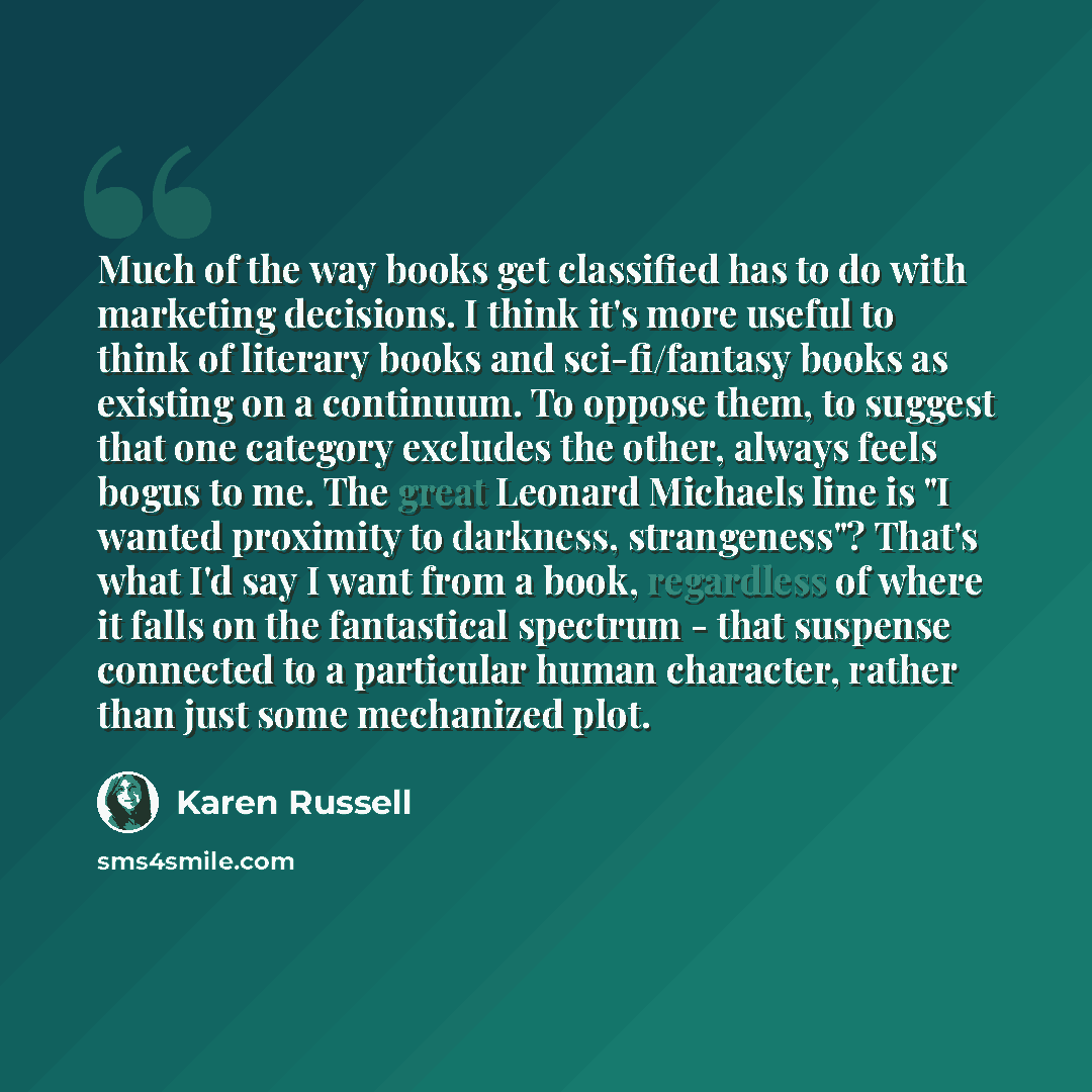“Much of the way books get classified has to do with marketing decisions. I think it's more useful to think of literary books and sci-fi/fantasy books as existing on a continuum. To oppose them, to suggest that one category excludes the other, always feels bogus to me. The great Leonard Michaels…” quote by Karen Russell