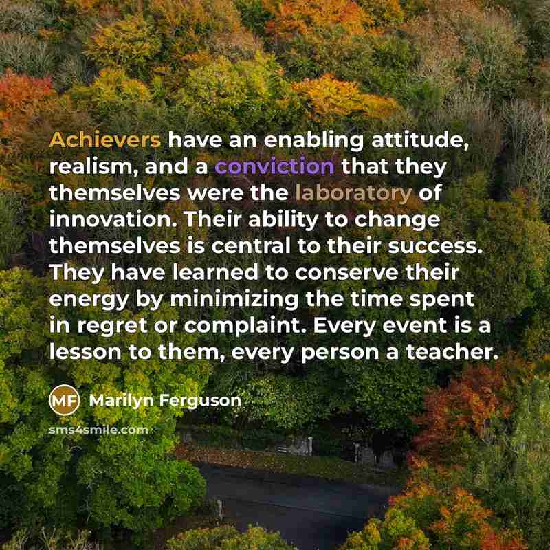 “Achievers have an enabling attitude, realism, and a conviction that they themselves were the laboratory of innovation. Their ability to change themselves is central to their success. They have learned to conserve their energy by minimizing the time spent in regret or complaint. Every event is a…” quote by Marilyn Ferguson
