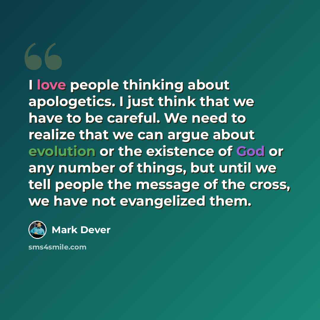 “I love people thinking about apologetics. I just think that we have to be careful. We need to realize that we can argue about evolution or the existence of God or any number of things, but until we tell people the message of the cross, we have not evangelized them.” quote by Mark Dever