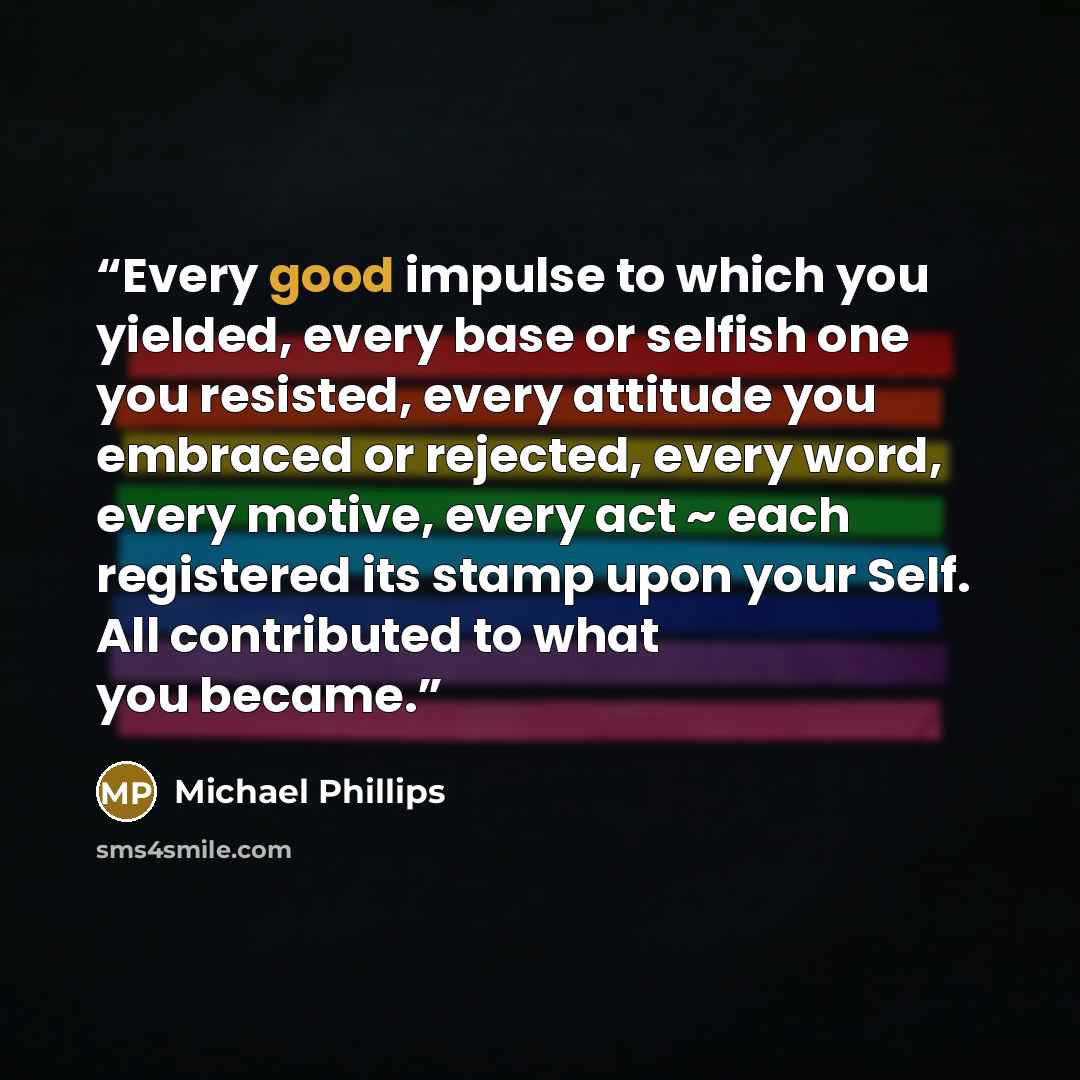 “Every good impulse to which you yielded, every base or selfish one you resisted, every attitude you embraced or rejected, every word, every motive, every act ~ each registered its stamp upon your Self. All contributed to what you became.” quote by Michael Phillips
