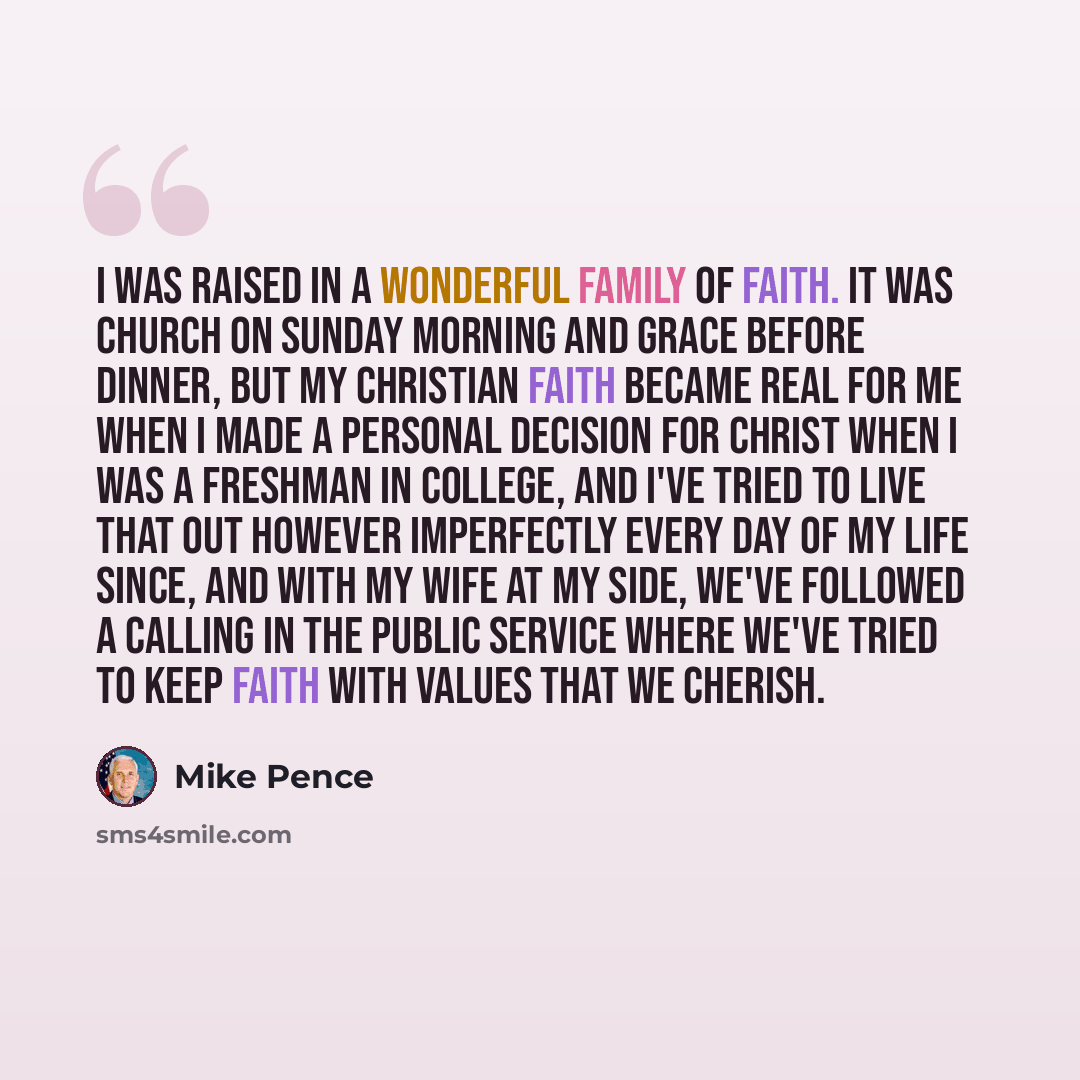 “I was raised in a wonderful family of faith. It was church on Sunday morning and grace before dinner, but my Christian faith became real for me when I made a personal decision for Christ when I was a freshman in college, and I've tried to live that out however imperfectly every day of my life…” quote by Mike Pence