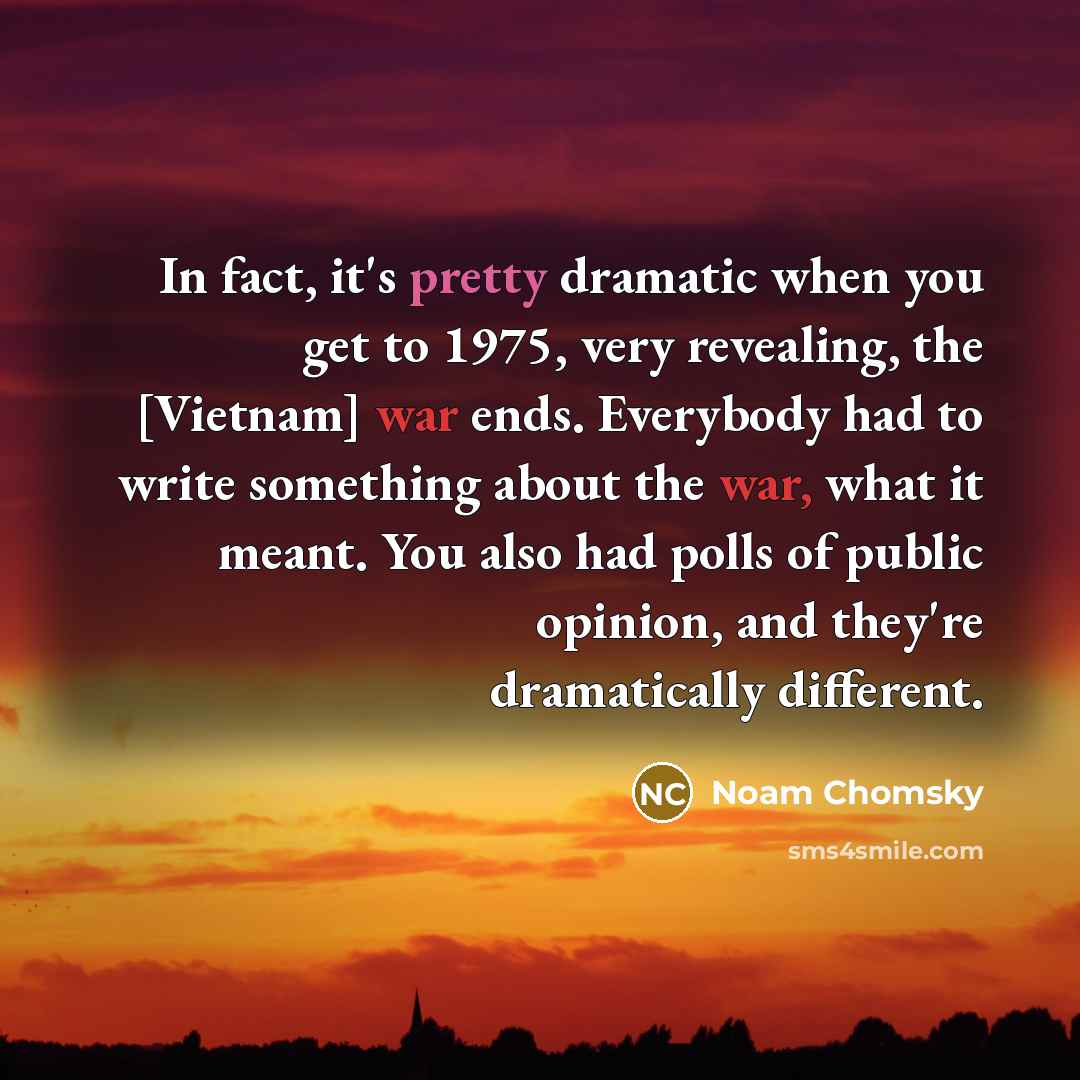 “In fact, it's pretty dramatic when you get to 1975, very revealing, the [Vietnam] war ends. Everybody had to write something about the war, what it meant. You also had polls of public opinion, and they're dramatically different.” quote by Noam Chomsky