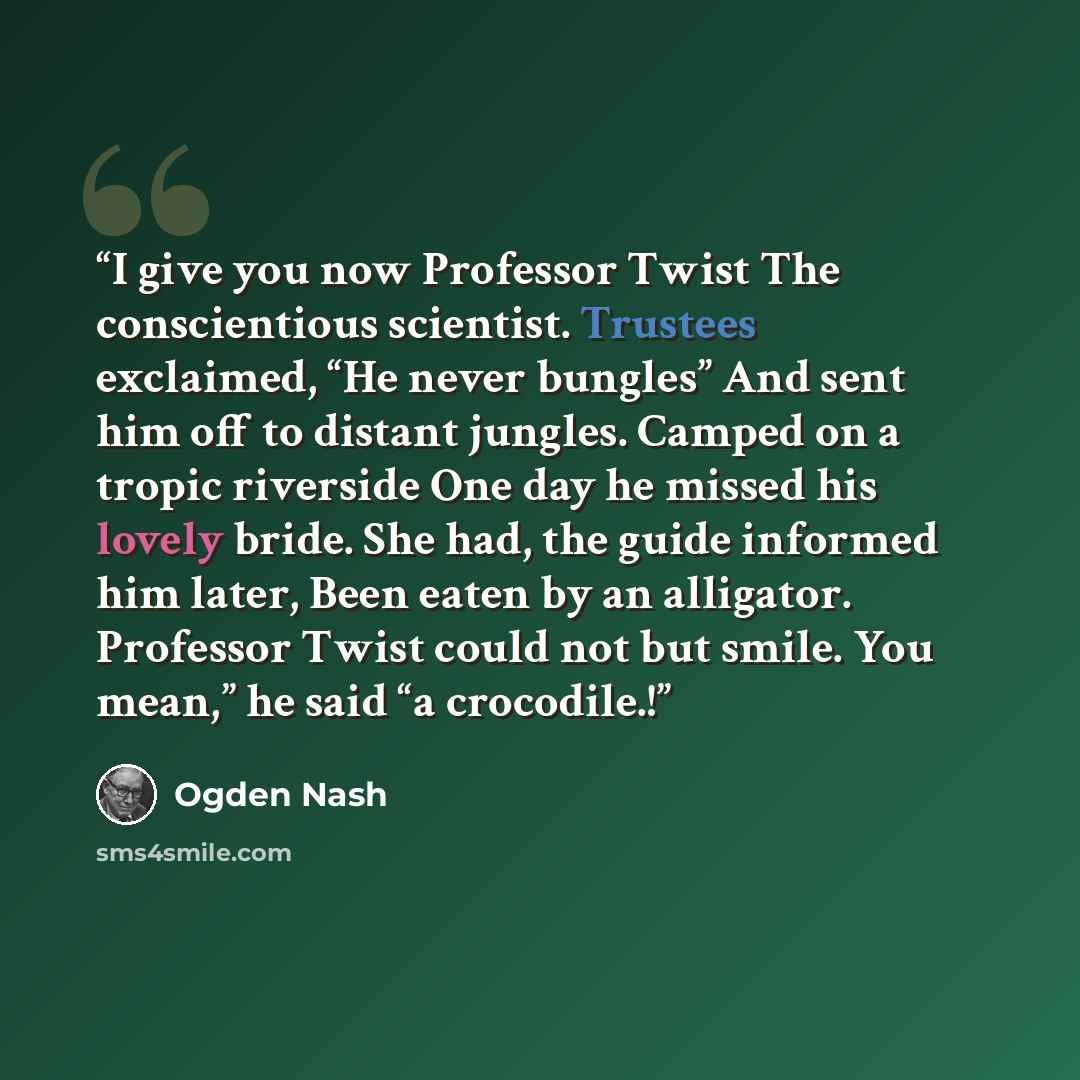 “I give you now Professor Twist The conscientious scientist. Trustees exclaimed, “He never bungles” And sent him off to distant jungles. Camped on a tropic riverside One day he missed his lovely bride. She had, the guide informed him later, Been eaten by an alligator. Professor Twist could not but…” quote by Ogden Nash