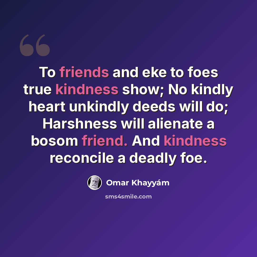 “To friends and eke to foes true kindness show; No kindly heart unkindly deeds will do; Harshness will alienate a bosom friend. And kindness reconcile a deadly foe.” quote by Omar Khayyam