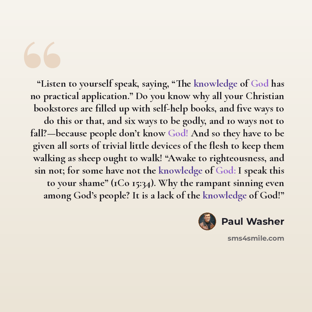 “Listen to yourself speak, saying, “The knowledge of God has no practical application.” Do you know why all your Christian bookstores are filled up with self-help books, and five ways to do this or that, and six ways to be godly, and 10 ways not to fall?—because people don’t know God! And so they…” quote by Paul Washer
