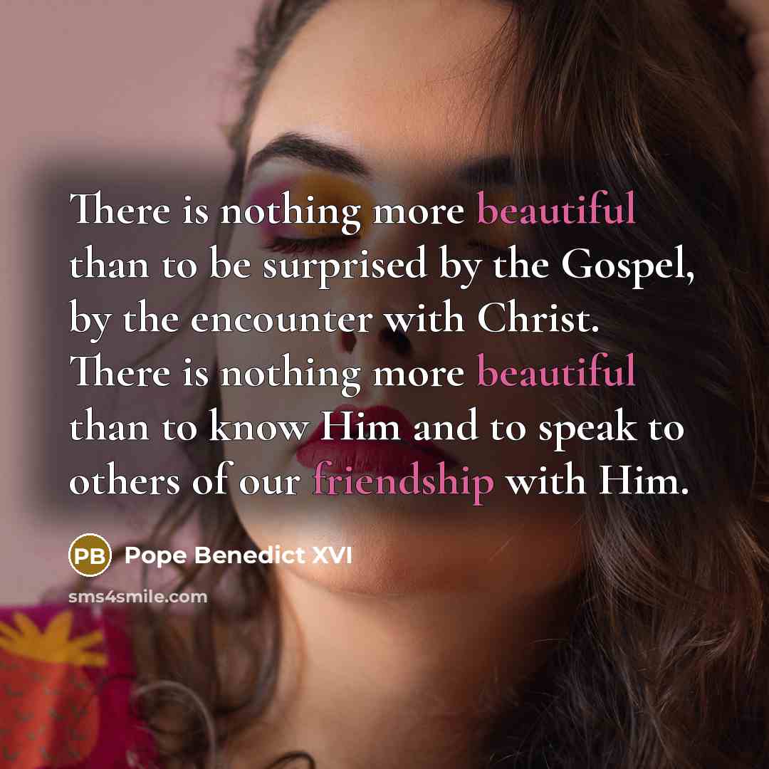 “There is nothing more beautiful than to be surprised by the Gospel, by the encounter with Christ. There is nothing more beautiful than to know Him and to speak to others of our friendship with Him.” quote by Pope Benedict XVI