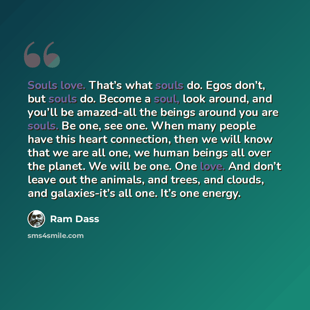 “Souls love. That’s what souls do. Egos don’t, but souls do. Become a soul, look around, and you’ll be amazed-all the beings around you are souls. Be one, see one. When many people have this heart connection, then we will know that we are all one, we human beings all over the planet. We will be…” quote by Ram Dass