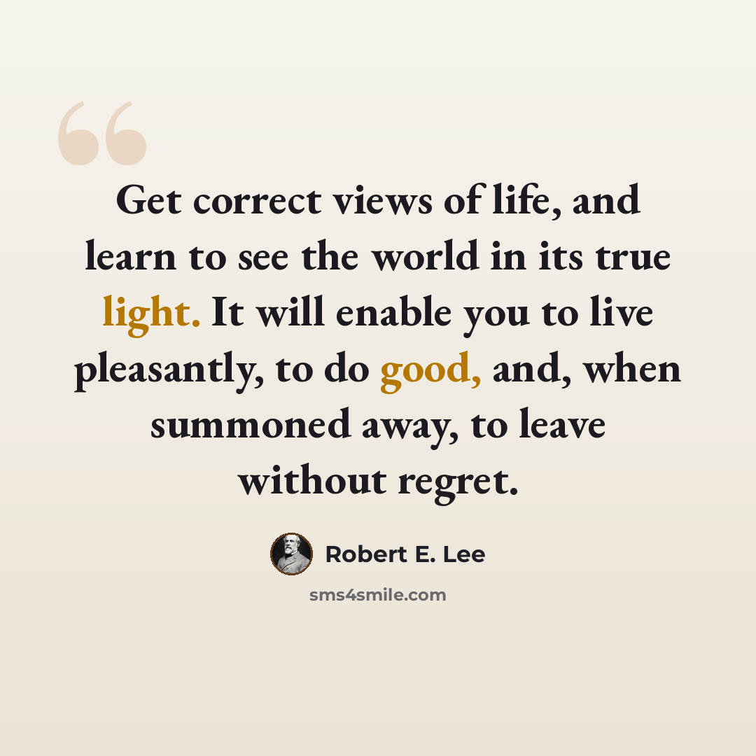 “Get correct views of life, and learn to see the world in its true light. It will enable you to live pleasantly, to do good, and, when summoned away, to leave without regret.” quote by Robert E. Lee