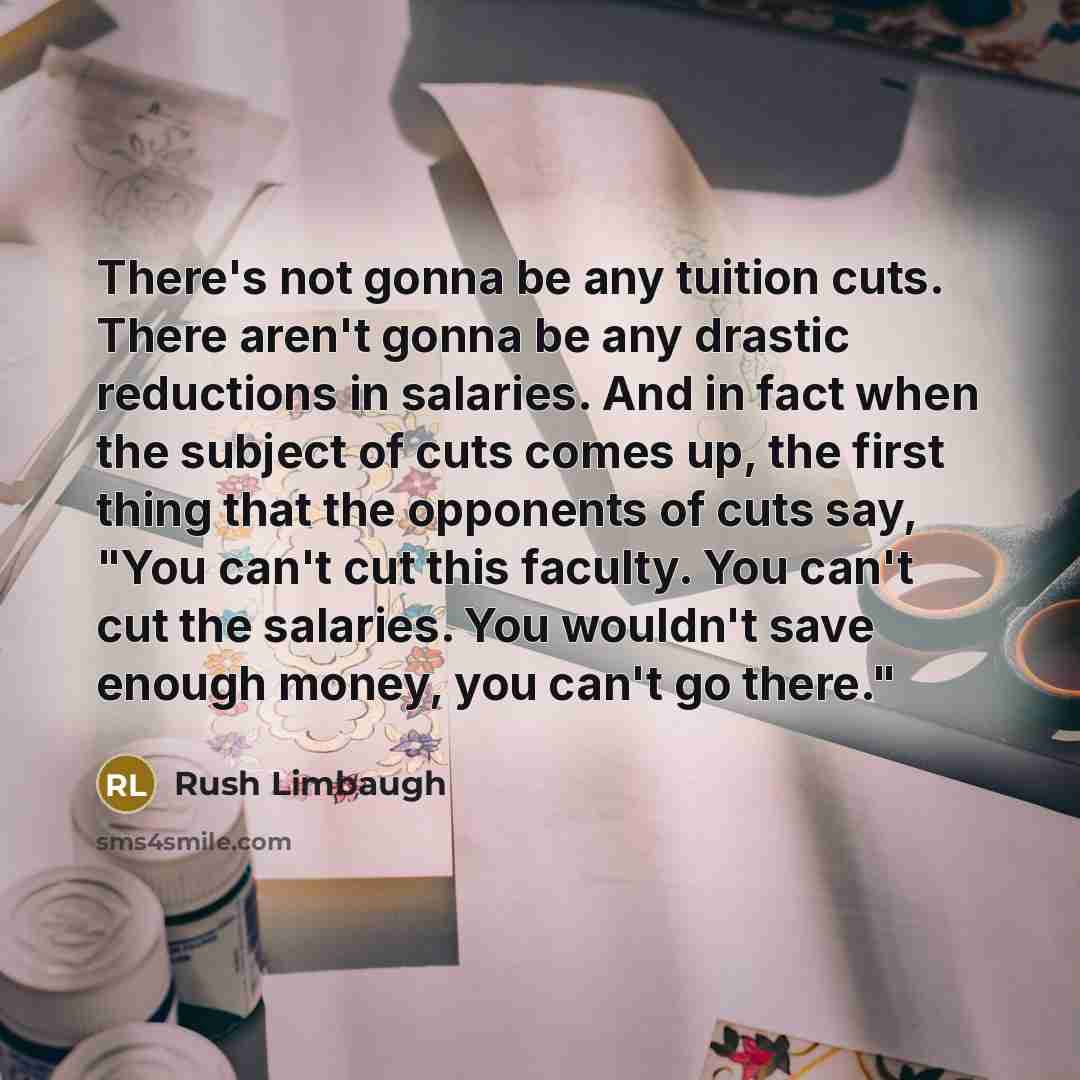 “There's not gonna be any tuition cuts. There aren't gonna be any drastic reductions in salaries. And in fact when the subject of cuts comes up, the first thing that the opponents of cuts say, "You can't cut this faculty. You can't cut the salaries. You wouldn't save enough money, you can't go…” quote by Rush Limbaugh