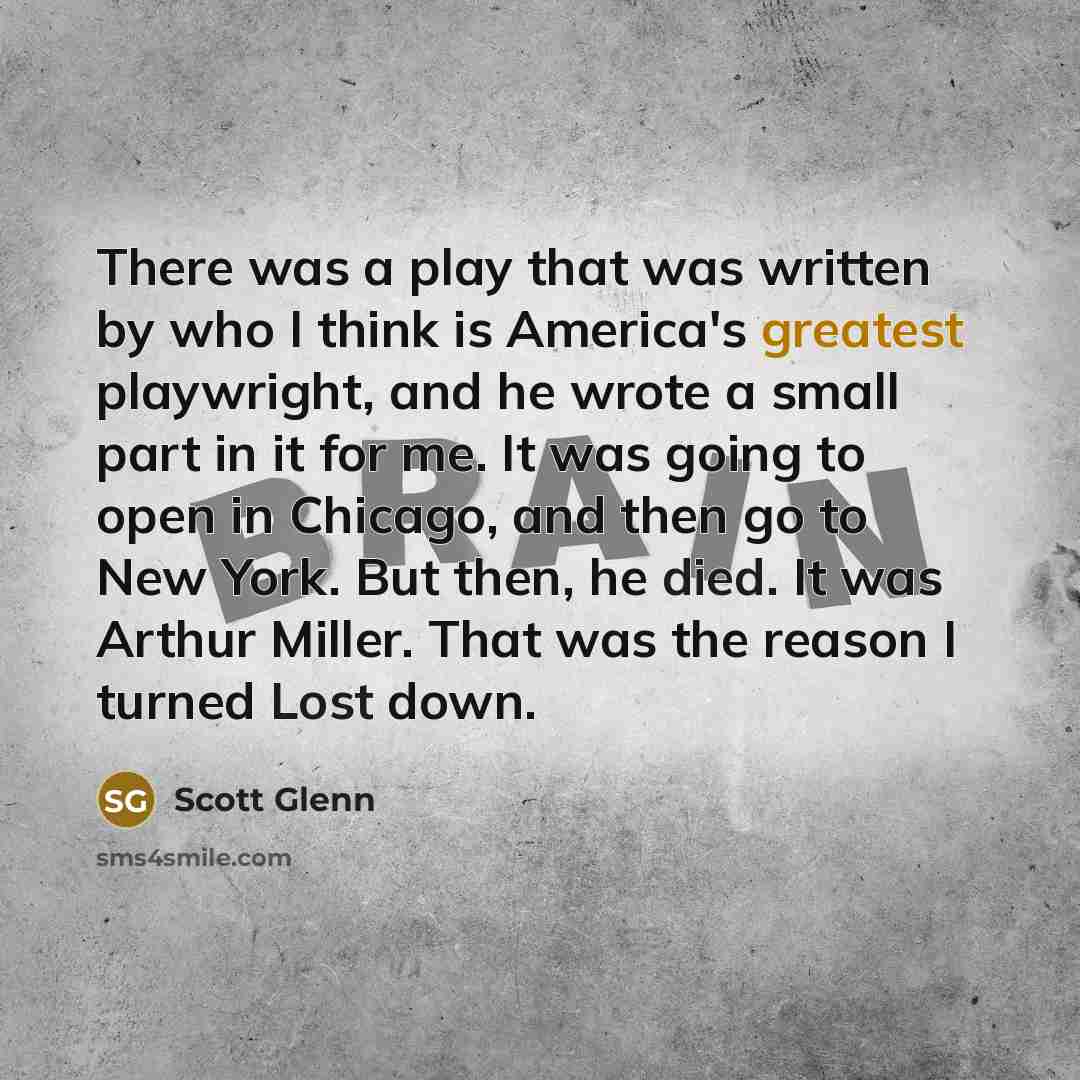 “There was a play that was written by who I think is America's greatest playwright, and he wrote a small part in it for me. It was going to open in Chicago, and then go to New York. But then, he died. It was Arthur Miller. That was the reason I turned Lost down.” quote by Scott Glenn