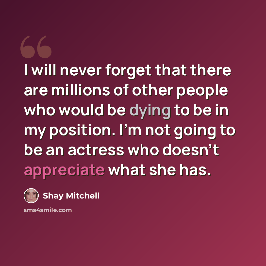 “I will never forget that there are millions of other people who would be dying to be in my position. I’m not going to be an actress who doesn’t appreciate what she has.” quote by Shay Mitchell