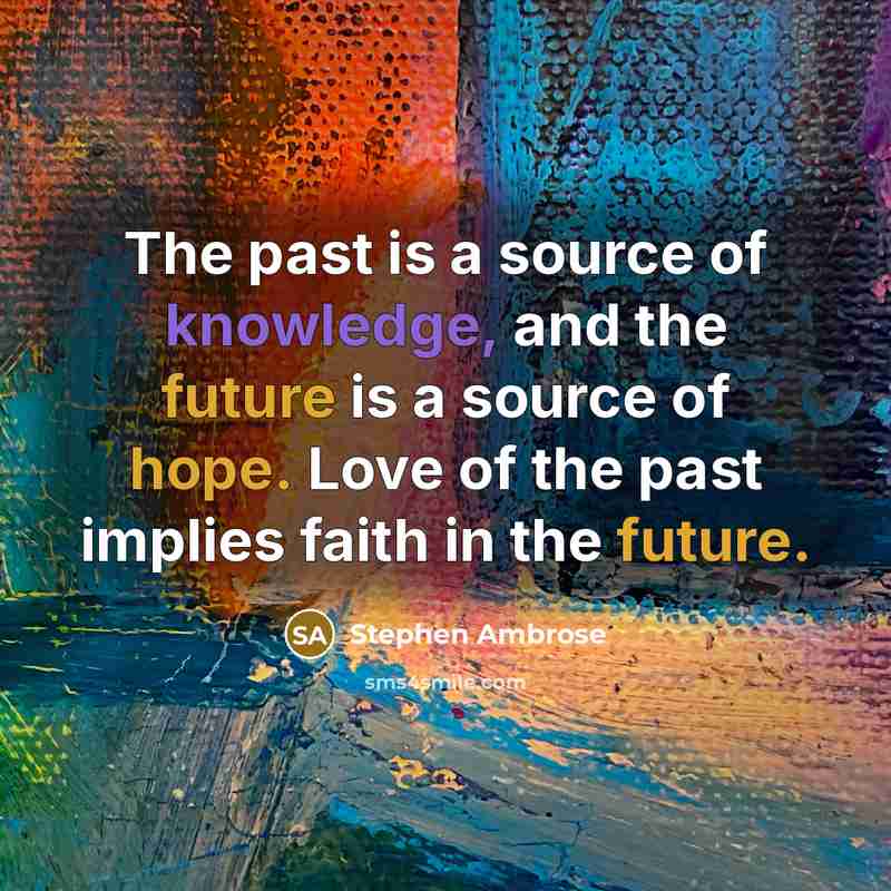 “The past is a source of knowledge, and the future is a source of hope. Love of the past implies faith in the future.” quote by Stephen Ambrose
