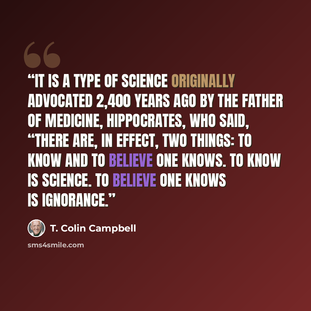 “It is a type of science originally advocated 2,400 years ago by the Father of Medicine, Hippocrates, who said, “There are, in effect, two things: to know and to believe one knows. To know is science. To believe one knows is ignorance.” quote by T. Colin Campbell