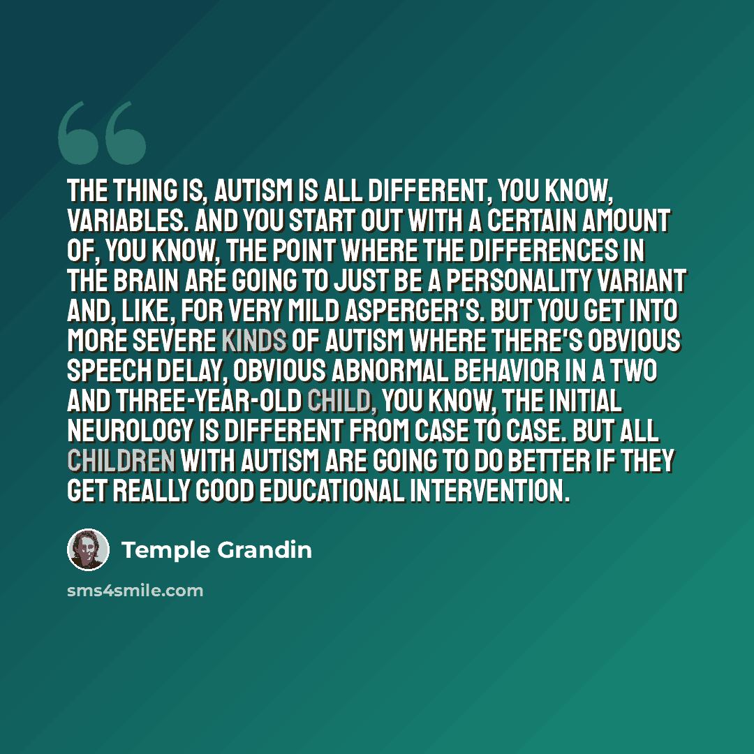 “The thing is, autism is all different, you know, variables. And you start out with a certain amount of, you know, the point where the differences in the brain are going to just be a personality variant and, like, for very mild Asperger's. But you get into more severe kinds of autism where there's…” quote by Temple Grandin