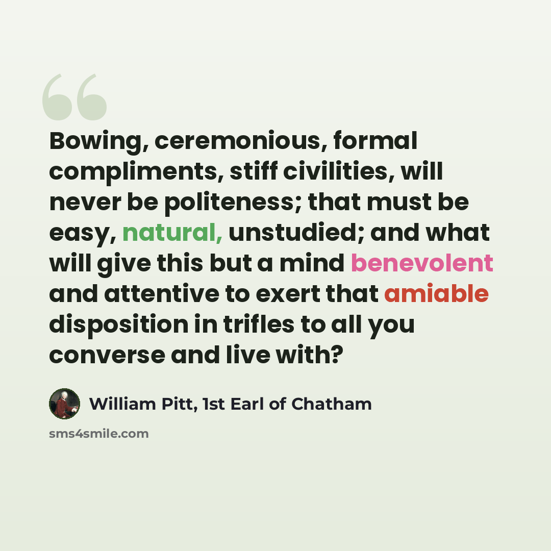“Bowing, ceremonious, formal compliments, stiff civilities, will never be politeness; that must be easy, natural, unstudied; and what will give this but a mind benevolent and attentive to exert that amiable disposition in trifles to all you converse and live with?” quote by William Pitt, 1st Earl of Chatham
