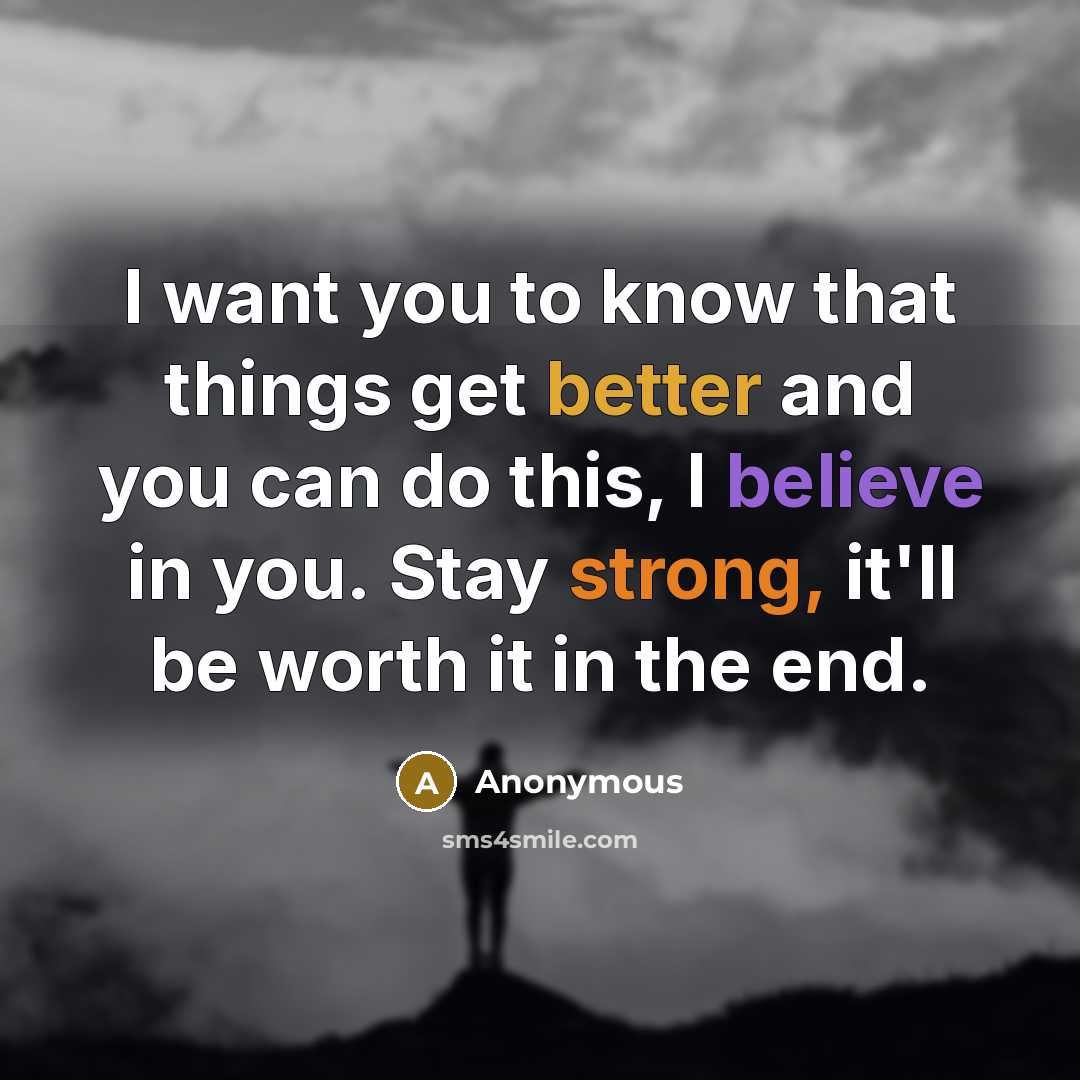“I want you to know that things get better and you can do this, I believe in you. Stay strong, it'll be worth it in the end.” quote by Anonymous