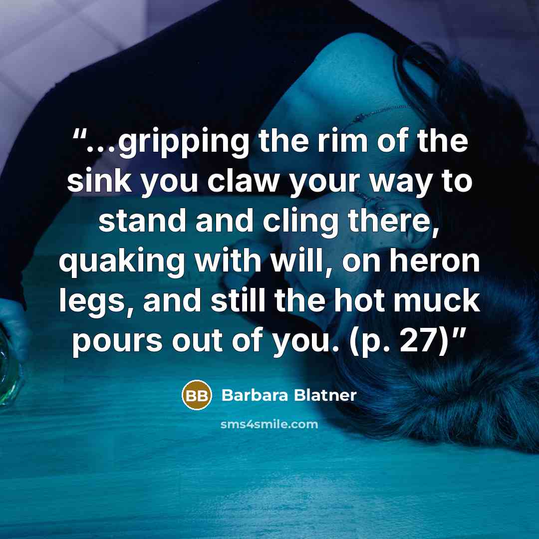 “...gripping the rim of the sink you claw your way to stand and cling there, quaking with will, on heron legs, and still the hot muck pours out of you. (p. 27)” quote by Barbara Blatner