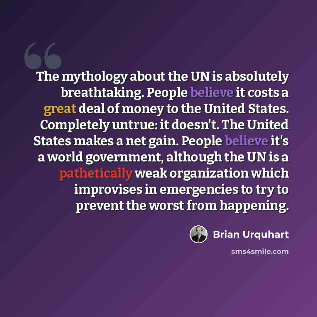 “The mythology about the UN is absolutely breathtaking. People believe it costs a great deal of money to the United States. Completely untrue: it doesn't. The United States makes a net gain. People believe it's a world government, although the UN is a pathetically weak organization which improvises…” quote by Brian Urquhart