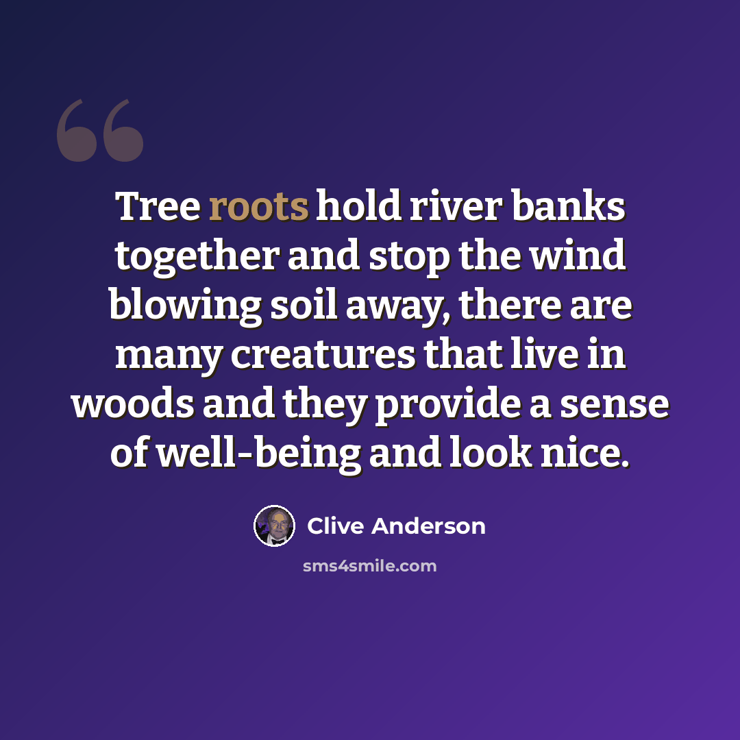 “Tree roots hold river banks together and stop the wind blowing soil away, there are many creatures that live in woods and they provide a sense of well-being and look nice.” quote by Clive Anderson