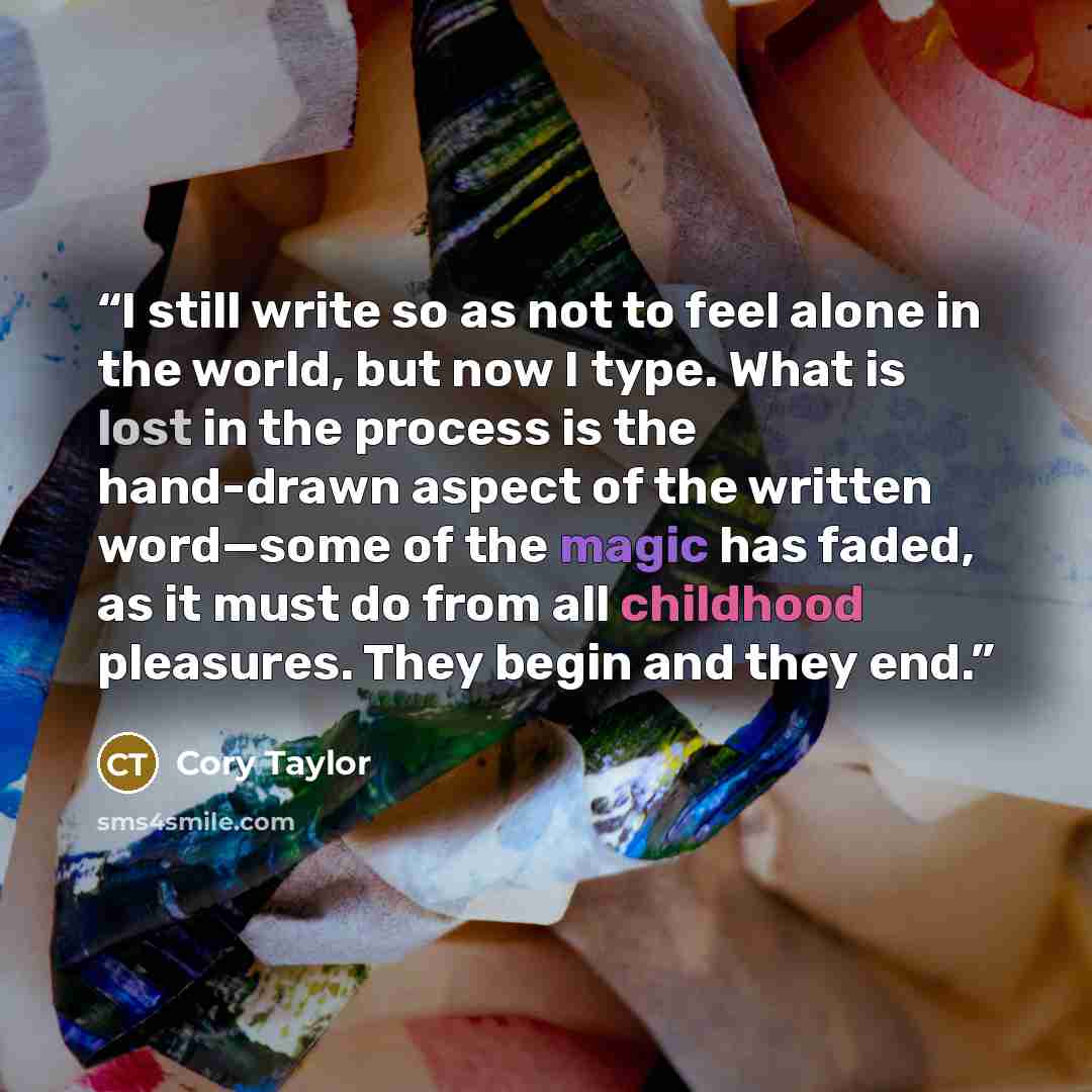 “I still write so as not to feel alone in the world, but now I type. What is lost in the process is the hand-drawn aspect of the written word—some of the magic has faded, as it must do from all childhood pleasures. They begin and they end.” quote by Cory Taylor