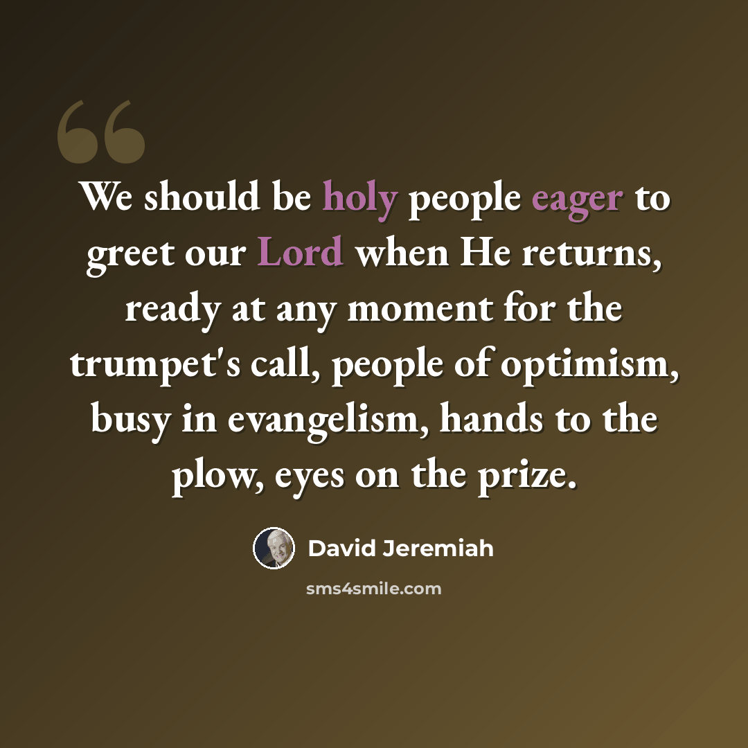 “We should be holy people eager to greet our Lord when He returns, ready at any moment for the trumpet's call, people of optimism, busy in evangelism, hands to the plow, eyes on the prize.” quote by David Jeremiah