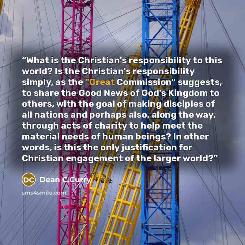 “What is the Christian's responsibility to this world? Is the Christian's responsibility simply, as the "Great Commission" suggests, to share the Good News of God's Kingdom to others, with the goal of making disciples of all nations and perhaps also, along the way, through acts of charity to help…” quote by Dean C.Curry