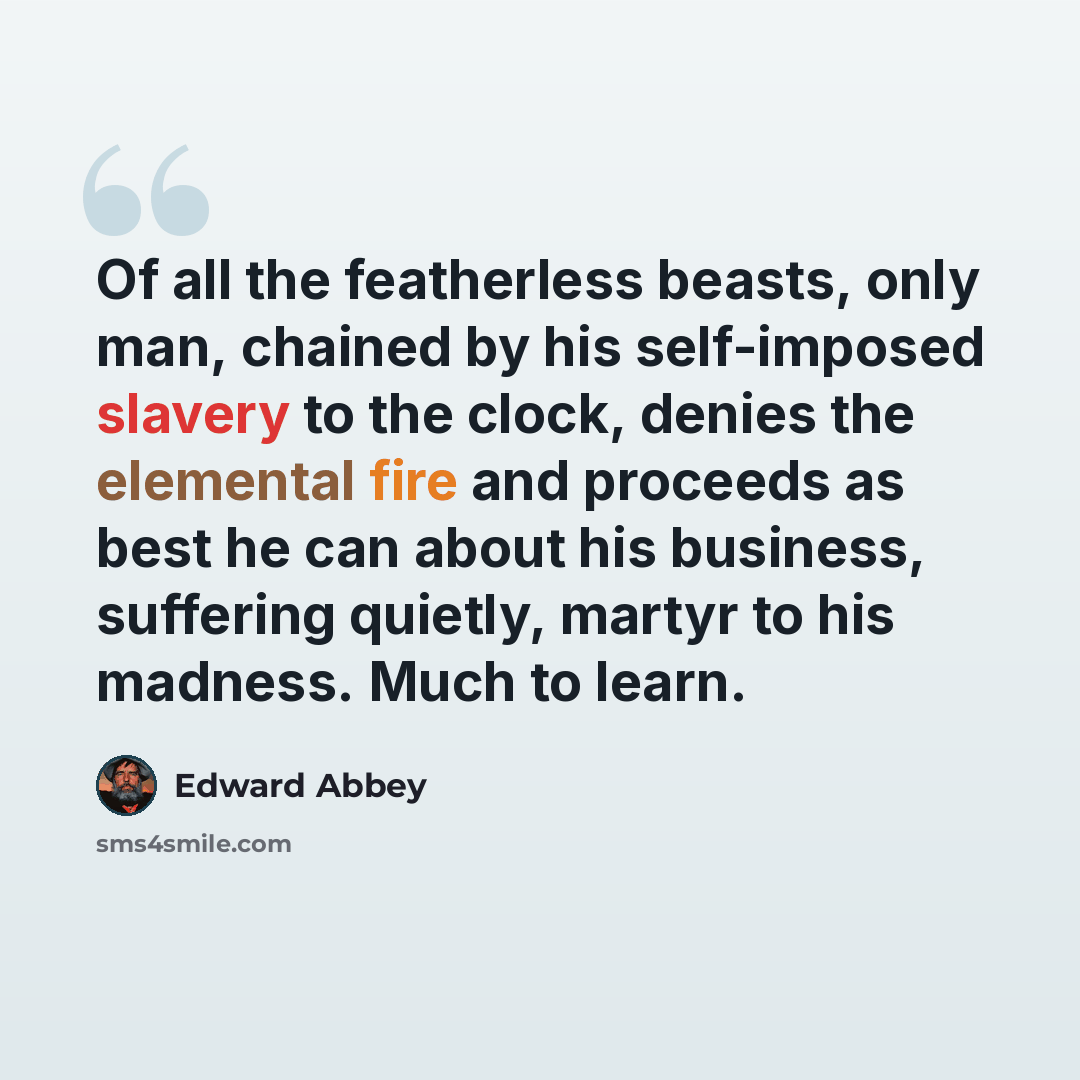 “Of all the featherless beasts, only man, chained by his self-imposed slavery to the clock, denies the elemental fire and proceeds as best he can about his business, suffering quietly, martyr to his madness. Much to learn.” quote by Edward Abbey