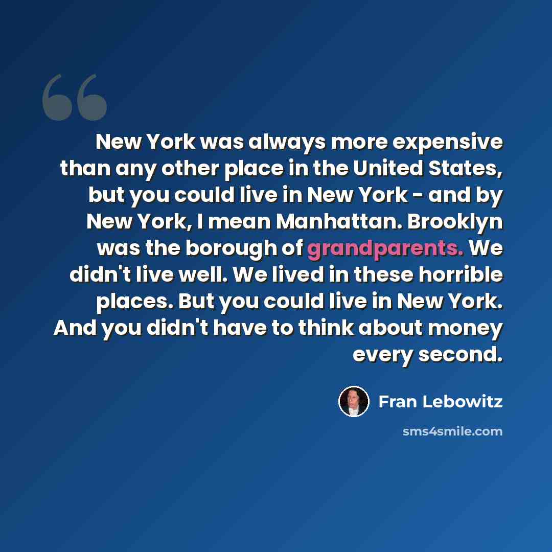 “New York was always more expensive than any other place in the United States, but you could live in New York - and by New York, I mean Manhattan. Brooklyn was the borough of grandparents. We didn't live well. We lived in these horrible places. But you could live in New York. And you didn't have to…” quote by Fran Lebowitz