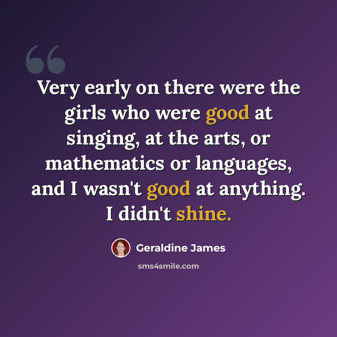“Very early on there were the girls who were good at singing, at the arts, or mathematics or languages, and I wasn't good at anything. I didn't shine.” quote by Geraldine James