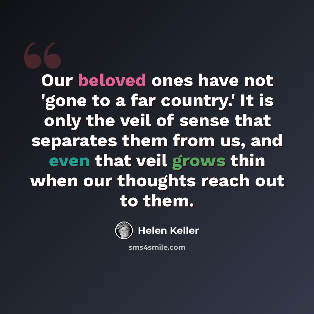 “Our beloved ones have not 'gone to a far country.' It is only the veil of sense that separates them from us, and even that veil grows thin when our thoughts reach out to them.” quote by Helen Keller