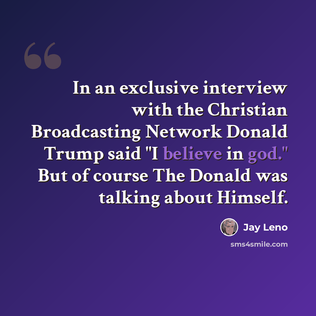 “In an exclusive interview with the Christian Broadcasting Network Donald Trump said "I believe in god." But of course The Donald was talking about Himself.” quote by Jay Leno