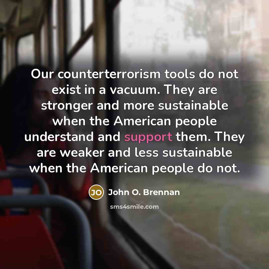 “Our counterterrorism tools do not exist in a vacuum. They are stronger and more sustainable when the American people understand and support them. They are weaker and less sustainable when the American people do not.” quote by John O. Brennan