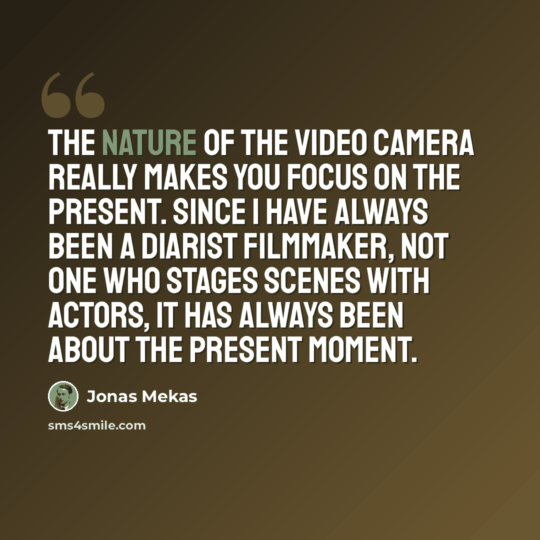 “The nature of the video camera really makes you focus on the present. Since I have always been a diarist filmmaker, not one who stages scenes with actors, it has always been about the present moment.” quote by Jonas Mekas