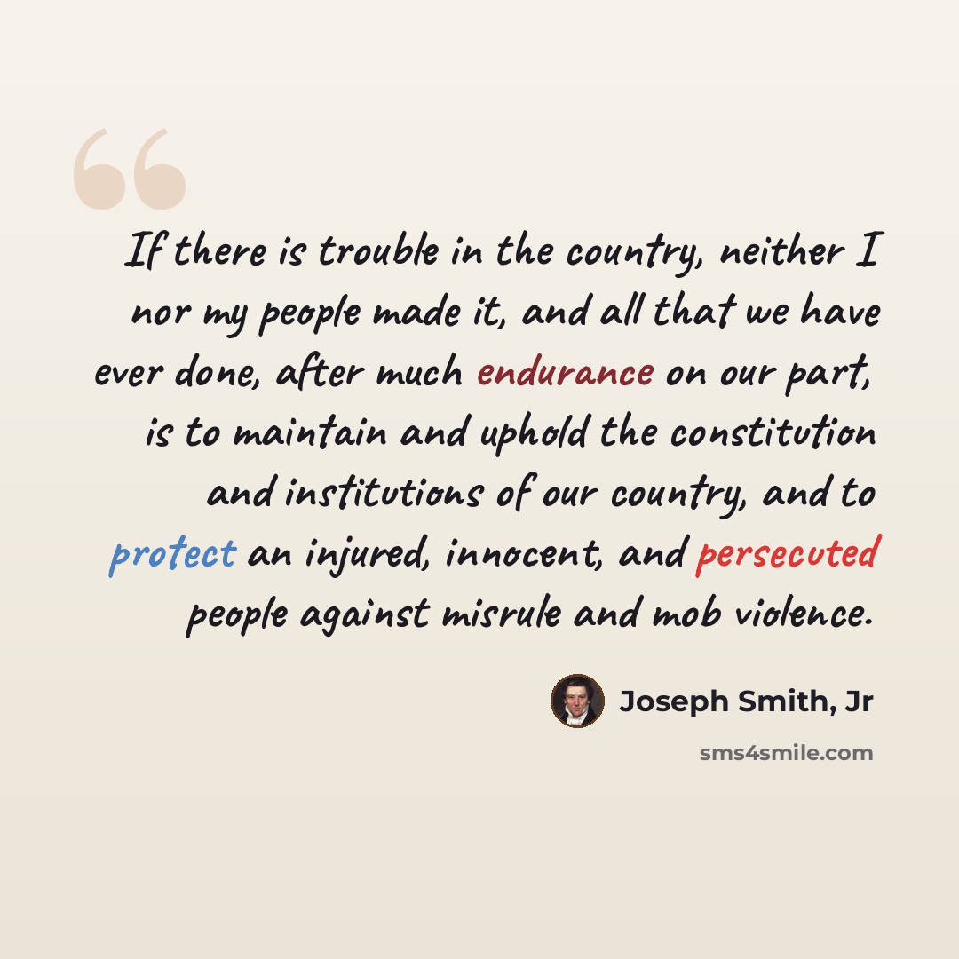 “If there is trouble in the country, neither I nor my people made it, and all that we have ever done, after much endurance on our part, is to maintain and uphold the constitution and institutions of our country, and to protect an injured, innocent, and persecuted people against misrule and mob…” quote by Joseph Smith, Jr