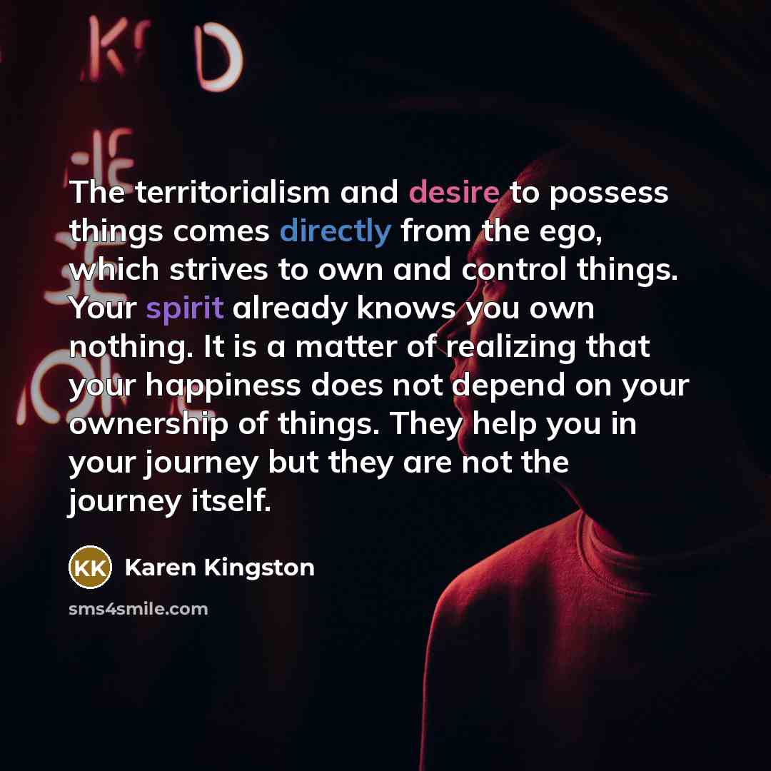 “The territorialism and desire to possess things comes directly from the ego, which strives to own and control things. Your spirit already knows you own nothing. It is a matter of realizing that your happiness does not depend on your ownership of things. They help you in your journey but they are…” quote by Karen Kingston