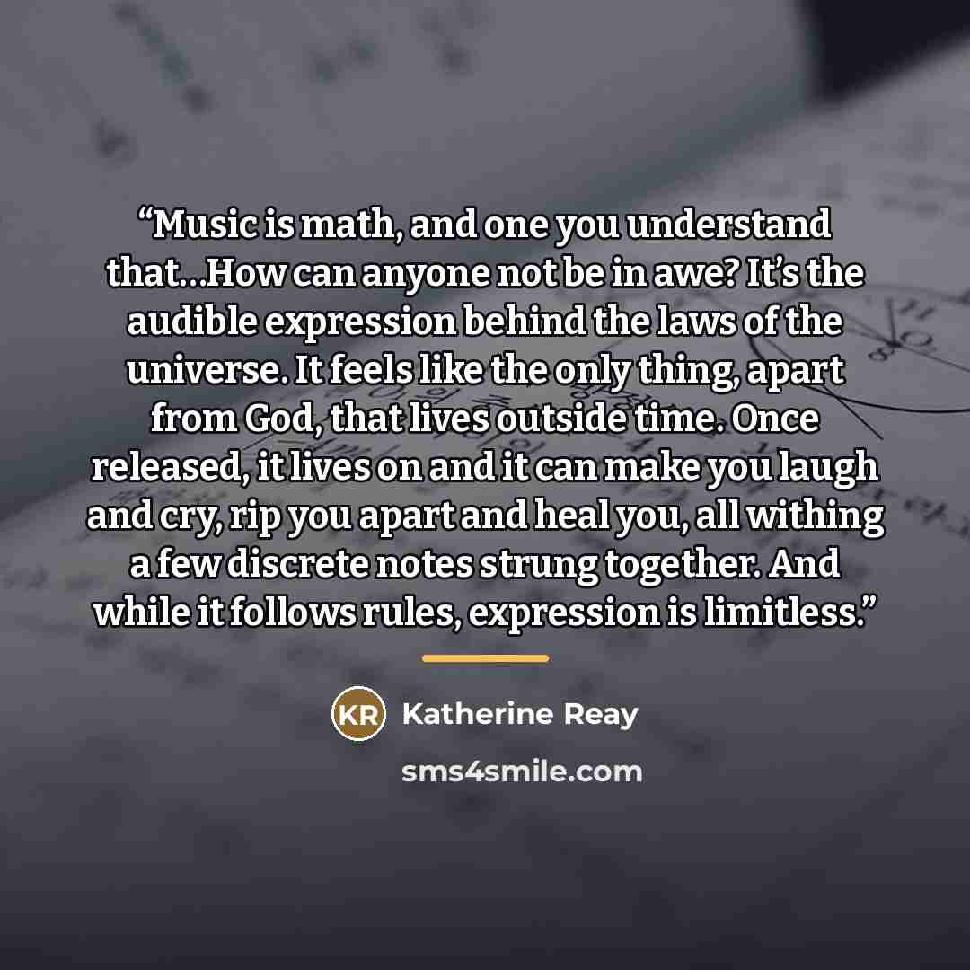 “Music is math, and one you understand that…How can anyone not be in awe? It’s the audible expression behind the laws of the universe. It feels like the only thing, apart from God, that lives outside time. Once released, it lives on and it can make you laugh and cry, rip you apart and heal you, all…” quote by Katherine Reay