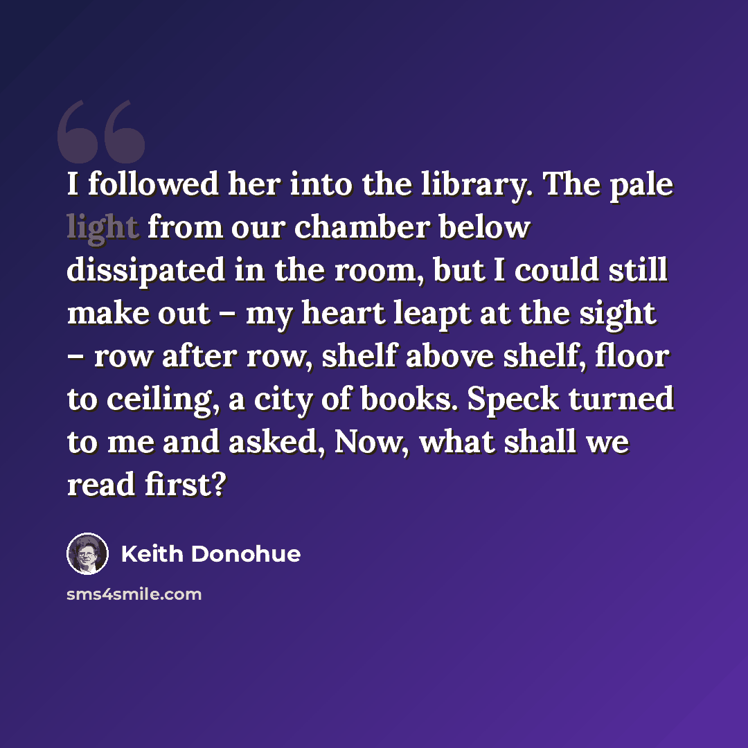“I followed her into the library. The pale light from our chamber below dissipated in the room, but I could still make out – my heart leapt at the sight – row after row, shelf above shelf, floor to ceiling, a city of books. Speck turned to me and asked, Now, what shall we read first?” quote by Keith Donohue