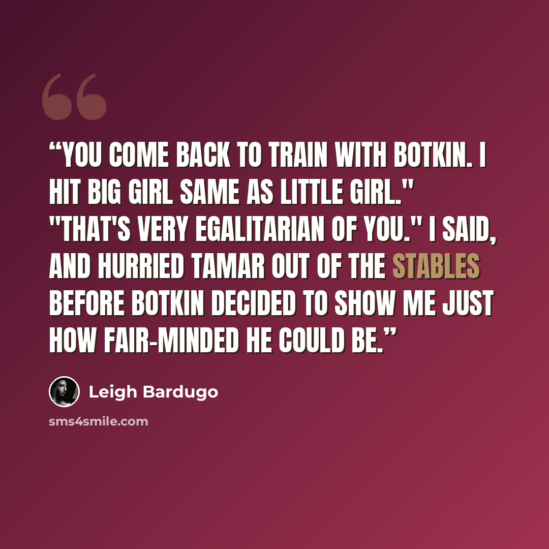 “You come back to train with Botkin. I hit big girl same as little girl." "That's very egalitarian of you." I said, and hurried Tamar out of the stables before Botkin decided to show me just how fair-minded he could be.” quote by Leigh Bardugo