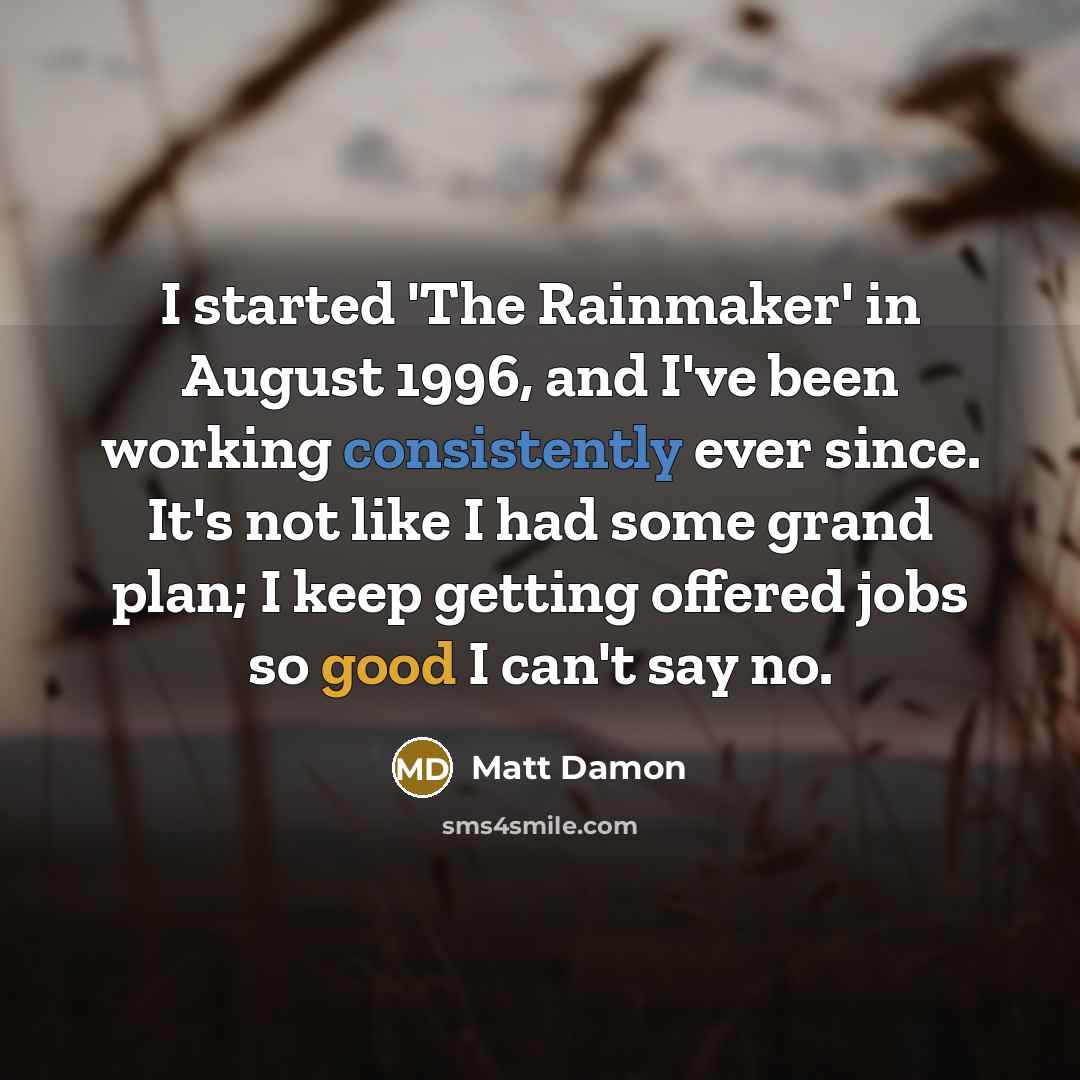 “I started 'The Rainmaker' in August 1996, and I've been working consistently ever since. It's not like I had some grand plan; I keep getting offered jobs so good I can't say no.” quote by Matt Damon