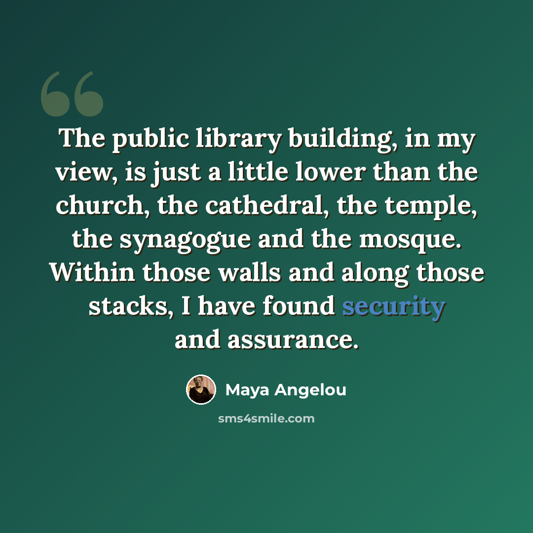 “The public library building, in my view, is just a little lower than the church, the cathedral, the temple, the synagogue and the mosque. Within those walls and along those stacks, I have found security and assurance.” quote by Maya Angelou