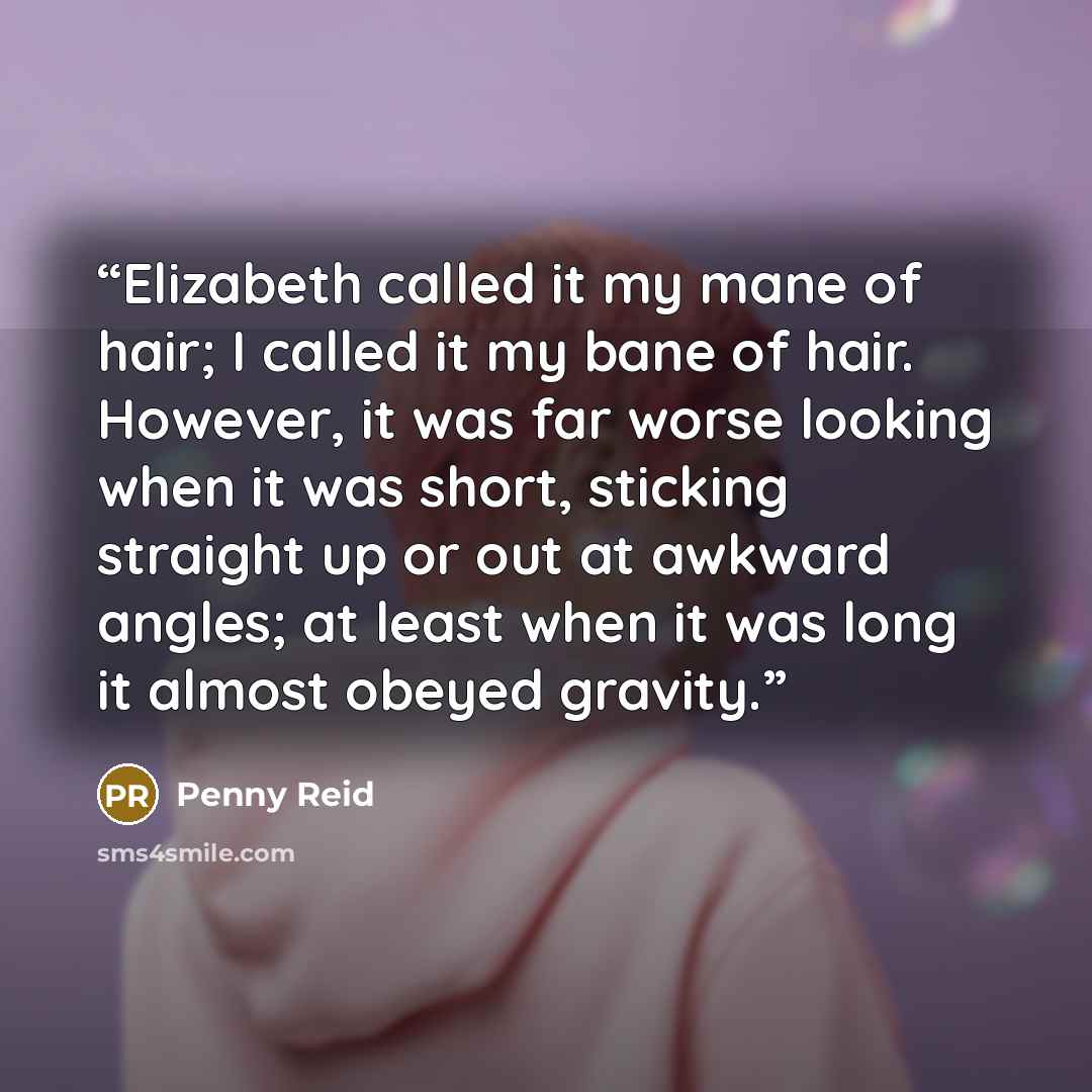 “Elizabeth called it my mane of hair; I called it my bane of hair. However, it was far worse looking when it was short, sticking straight up or out at awkward angles; at least when it was long it almost obeyed gravity.” quote by Penny Reid