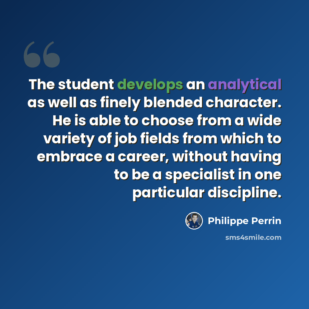 “The student develops an analytical as well as finely blended character. He is able to choose from a wide variety of job fields from which to embrace a career, without having to be a specialist in one particular discipline.” quote by Philippe Perrin