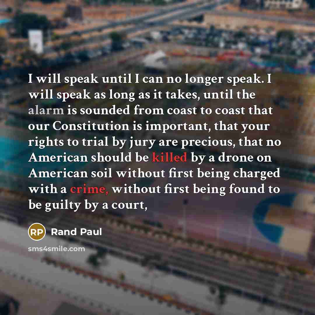 “I will speak until I can no longer speak. I will speak as long as it takes, until the alarm is sounded from coast to coast that our Constitution is important, that your rights to trial by jury are precious, that no American should be killed by a drone on American soil without first being charged…” quote by Rand Paul