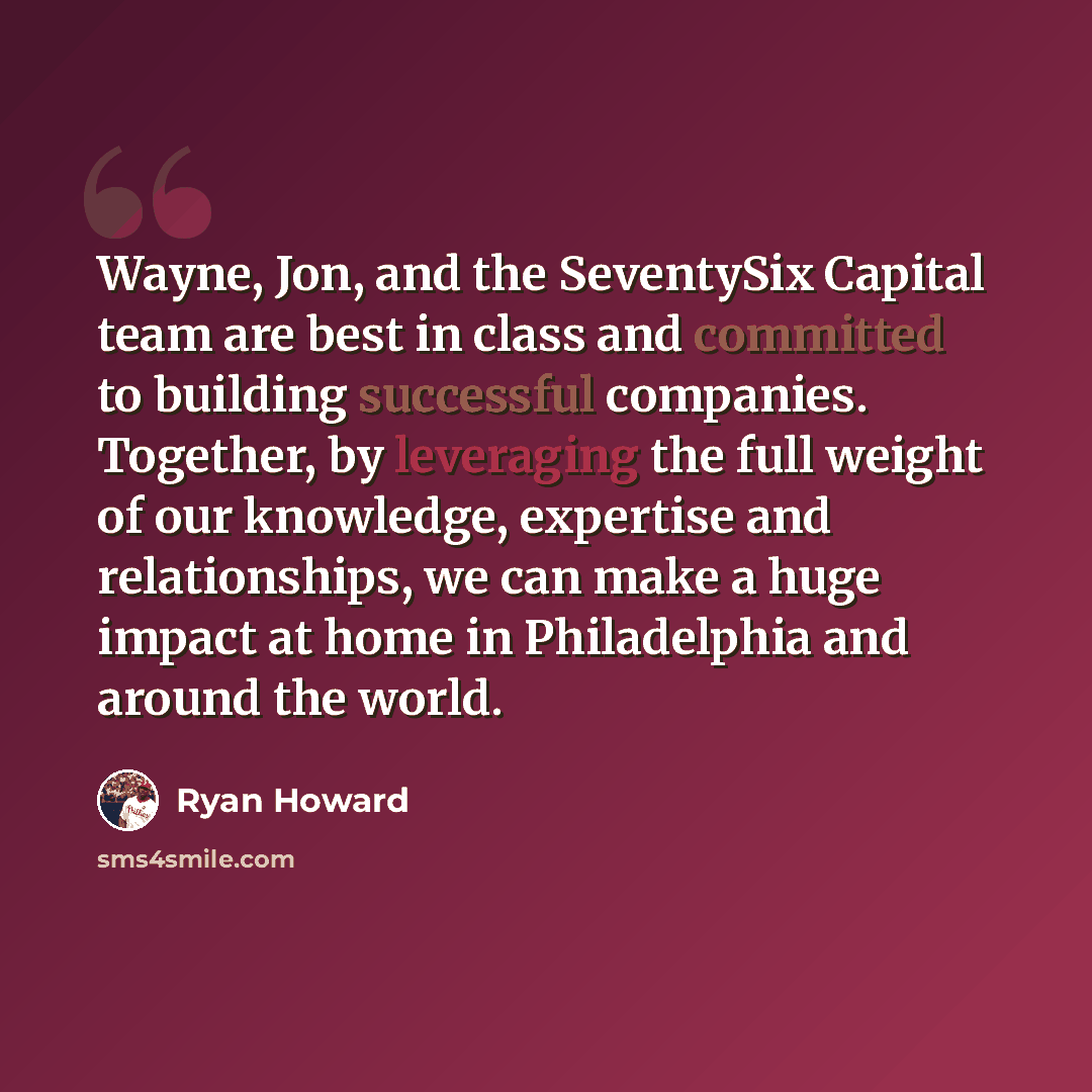 “Wayne, Jon, and the SeventySix Capital team are best in class and committed to building successful companies. Together, by leveraging the full weight of our knowledge, expertise and relationships, we can make a huge impact at home in Philadelphia and around the world.” quote by Ryan Howard
