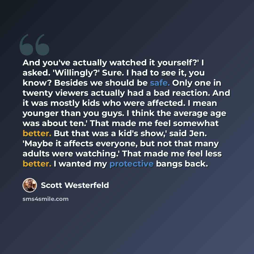 “And you've actually watched it yourself?' I asked. 'Willingly?' Sure. I had to see it, you know? Besides we should be safe. Only one in twenty viewers actually had a bad reaction. And it was mostly kids who were affected. I mean younger than you guys. I think the average age was about ten.' That…” quote by Scott Westerfeld