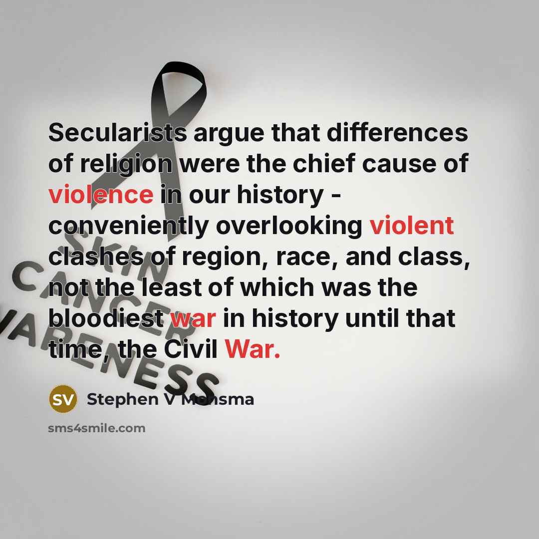 “Secularists argue that differences of religion were the chief cause of violence in our history - conveniently overlooking violent clashes of region, race, and class, not the least of which was the bloodiest war in history until that time, the Civil War.” quote by Stephen V Monsma