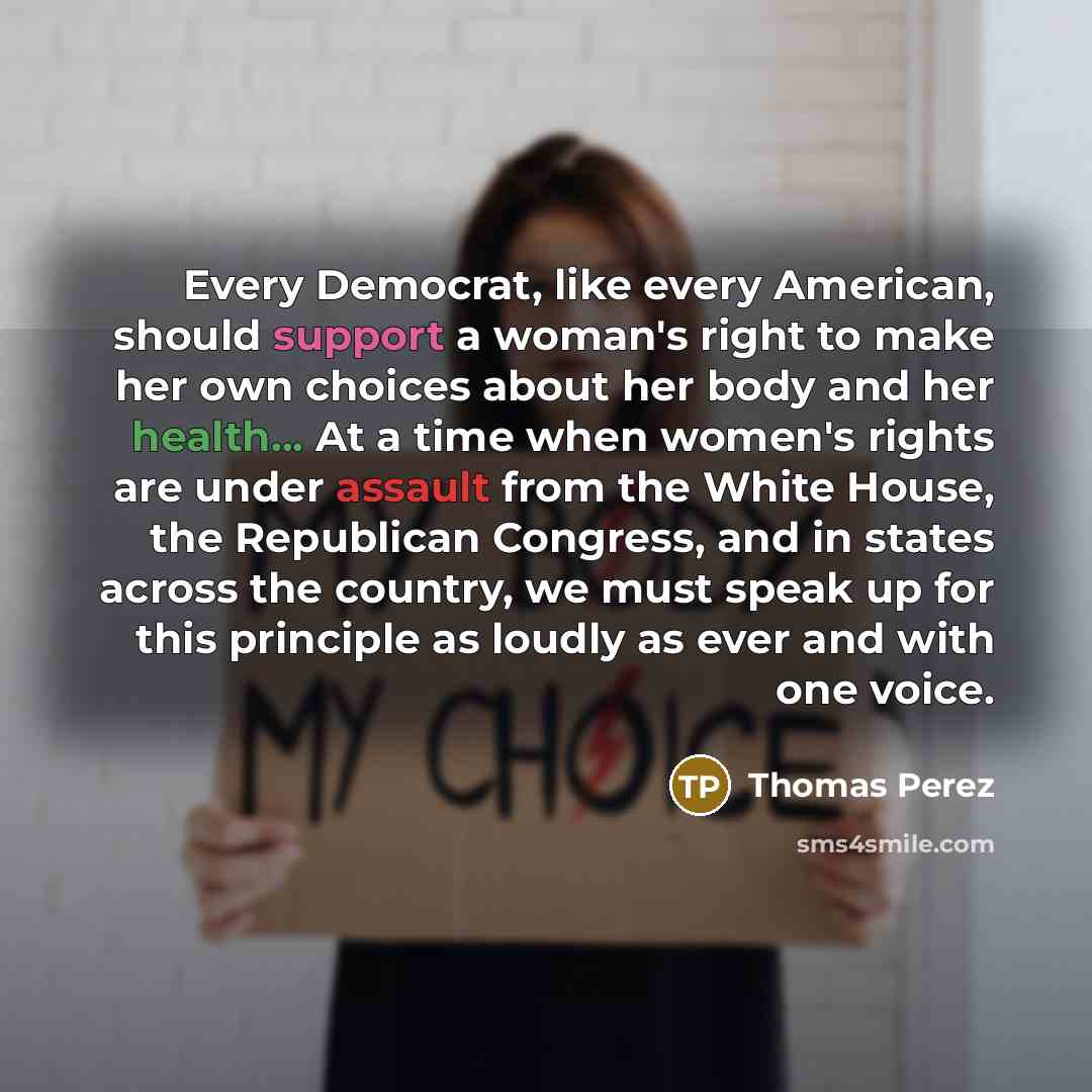 “Every Democrat, like every American, should support a woman's right to make her own choices about her body and her health... At a time when women's rights are under assault from the White House, the Republican Congress, and in states across the country, we must speak up for this principle as…” quote by Thomas Perez